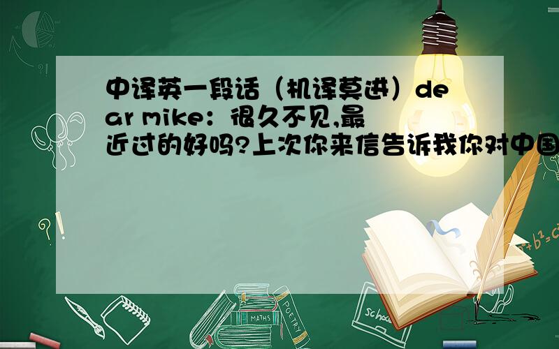 中译英一段话（机译莫进）dear mike：很久不见,最近过的好吗?上次你来信告诉我你对中国文化遗产有着非常浓厚的兴趣,希望我能为你介绍一下.你知道中国著名的文化遗产有很多……下次我会