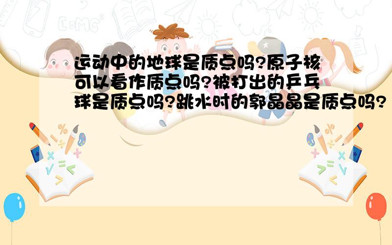 运动中的地球是质点吗?原子核可以看作质点吗?被打出的乒乓球是质点吗?跳水时的郭晶晶是质点吗?