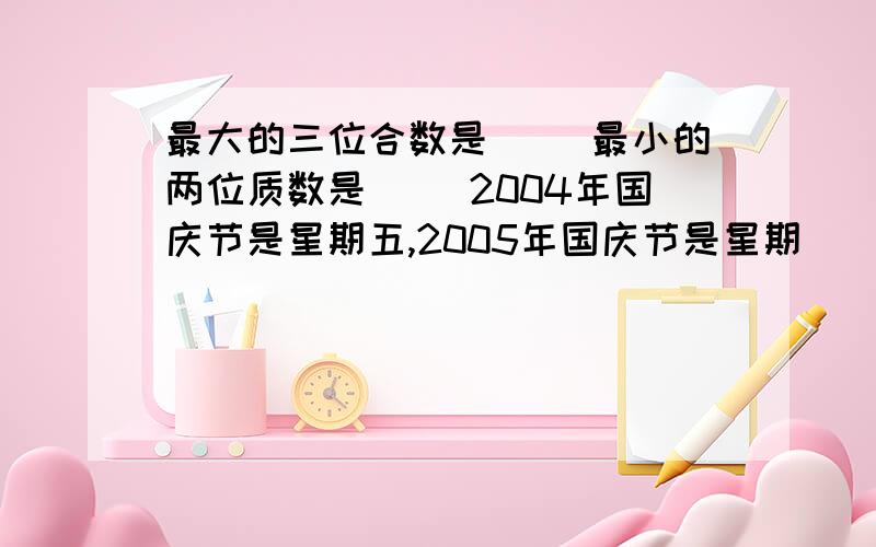 最大的三位合数是（ ）最小的两位质数是（ ）2004年国庆节是星期五,2005年国庆节是星期( )