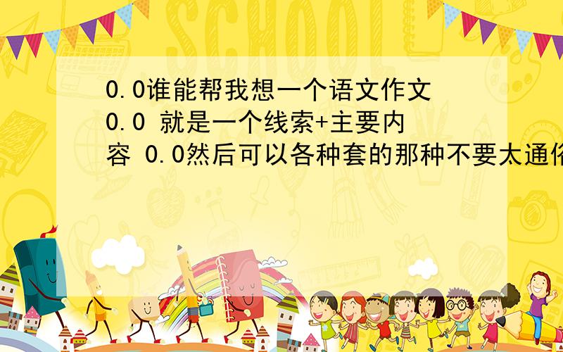 0.0谁能帮我想一个语文作文0.0 就是一个线索+主要内容 0.0然后可以各种套的那种不要太通俗