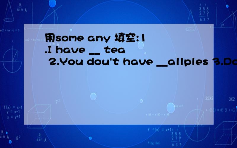 用some any 填空:1.I have __ tea 2.You dou't have __allples 3.Do you want __ cake?