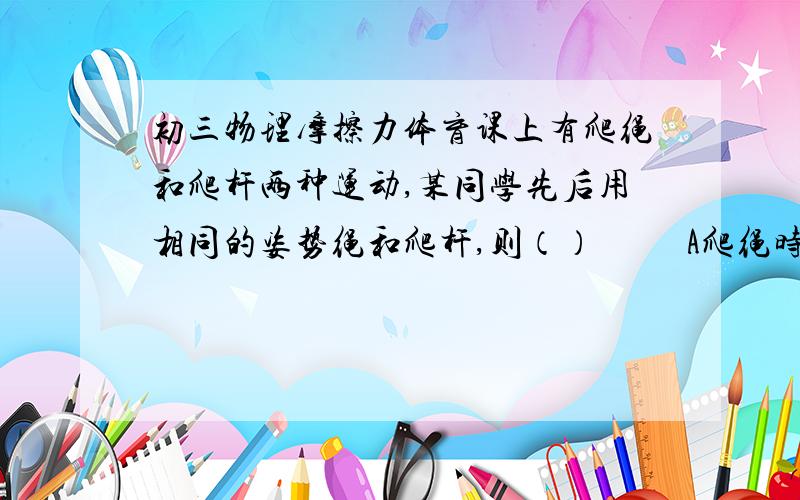 初三物理摩擦力体育课上有爬绳和爬杆两种运动,某同学先后用相同的姿势绳和爬杆,则（）          A爬绳时受到的摩擦力较大,因为绳子粗糙                                  B爬杆时受到的摩擦力比较