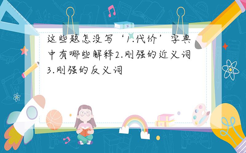 这些题怎没写‘1.代价’字典中有哪些解释2.刚强的近义词3.刚强的反义词