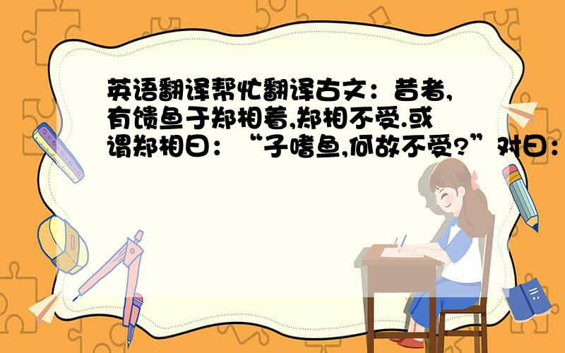 英语翻译帮忙翻译古文：昔者,有馈鱼于郑相着,郑相不受.或谓郑相曰：“子嗜鱼,何故不受?”对曰：“吾以嗜鱼,故不受鱼.受鱼失禄,无以食鱼.”