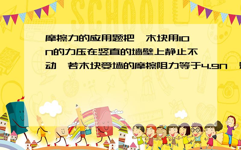 摩擦力的应用题把一木块用10N的力压在竖直的墙壁上静止不动,若木块受墙的摩擦阻力等于4.9N,则此木块的质量是多少?答案我知道,是想知道为什么摩擦力等于重力?对不起，我有点晕。如果压