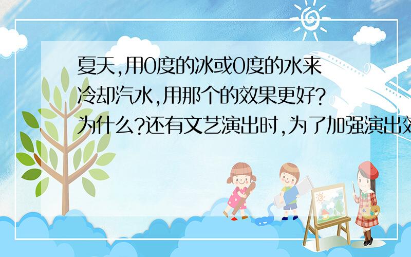 夏天,用0度的冰或0度的水来冷却汽水,用那个的效果更好?为什么?还有文艺演出时,为了加强演出效果,舞台上常见团团的雾产生,这是利用干冰（固态二氧化碳）＿＿过程要＿＿,从而是空气中的