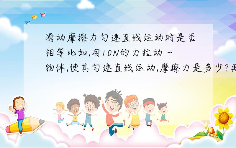 滑动摩擦力匀速直线运动时是否相等比如,用10N的力拉动一物体,使其匀速直线运动,摩擦力是多少?再使用20N的力,能否使其匀速直线运动,摩擦力又是多少/