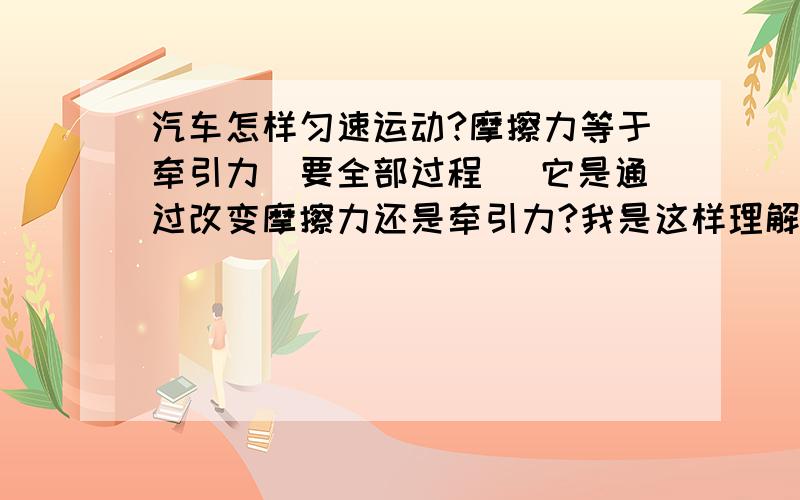 汽车怎样匀速运动?摩擦力等于牵引力（要全部过程） 它是通过改变摩擦力还是牵引力?我是这样理解的：汽车先匀加速,等到了一定的速度v,再做加速度减小的变加速.直到加速度减小到0,即平