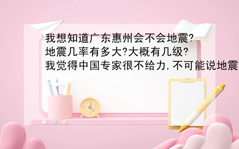 我想知道广东惠州会不会地震?地震几率有多大?大概有几级?我觉得中国专家很不给力,不可能说地震的预感都没,也许专家知道不会说出来,今天消防演练，说惠州属于沿海地区！很有可能，