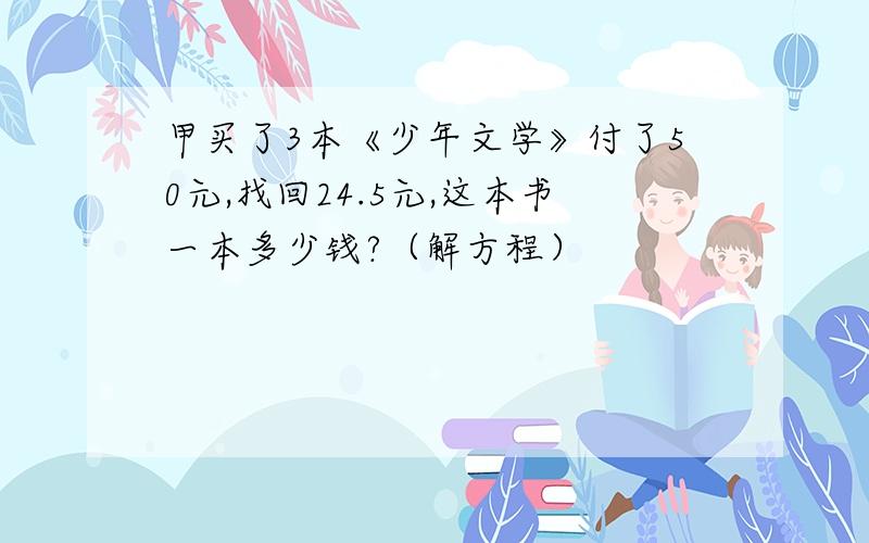 甲买了3本《少年文学》付了50元,找回24.5元,这本书一本多少钱?（解方程）