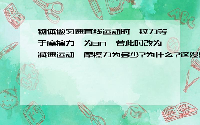 物体做匀速直线运动时,拉力等于摩擦力,为3N,若此时改为减速运动,摩擦力为多少?为什么?这没弄懂,