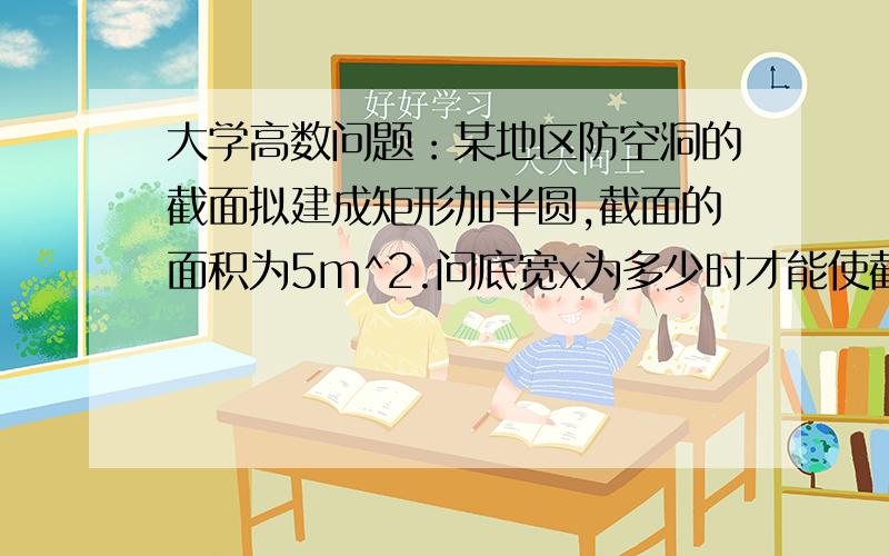 大学高数问题：某地区防空洞的截面拟建成矩形加半圆,截面的面积为5m^2.问底宽x为多少时才能使截大学高数问题：某地区防空洞的截面拟建成矩形加半圆,截面的面积为5m^2.问底宽x为多少时