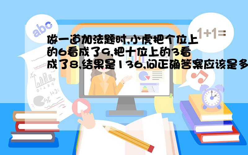 做一道加法题时,小虎把个位上的6看成了9,把十位上的3看成了8,结果是136,问正确答案应该是多少?