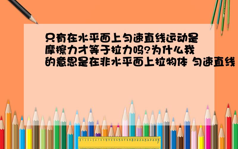 只有在水平面上匀速直线运动是摩擦力才等于拉力吗?为什么我的意思是在非水平面上拉物体 匀速直线 运动拉力等于摩擦力吗