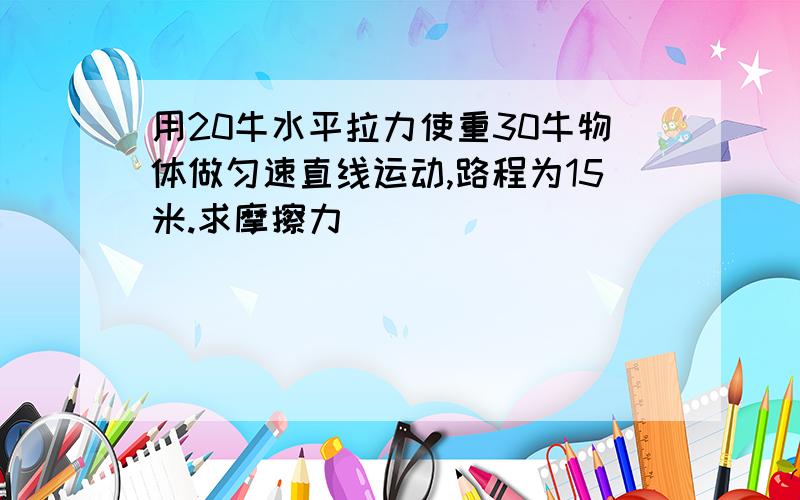 用20牛水平拉力使重30牛物体做匀速直线运动,路程为15米.求摩擦力