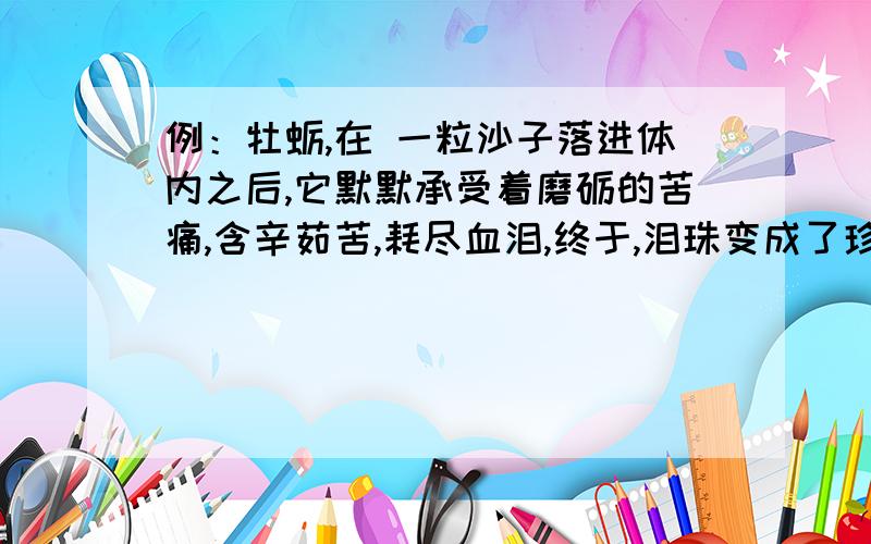 例：牡蛎,在 一粒沙子落进体内之后,它默默承受着磨砺的苦痛,含辛茹苦,耗尽血泪,终于,泪珠变成了珍珠.,终于,残缺变成了完美.,终于,黑暗变成了光明.,终于,瞬间变成了永恒.,终于,平凡变成了