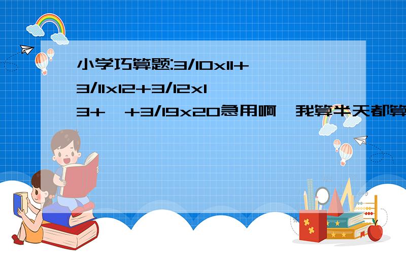 小学巧算题:3/10x11+3/11x12+3/12x13+…+3/19x20急用啊,我算半天都算不出来啊.快啊,答得好的重重有赏!