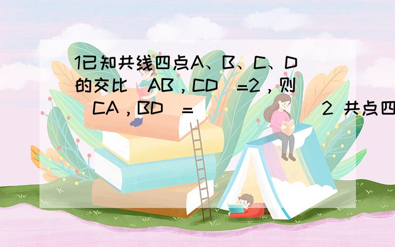 1已知共线四点A、B、C、D的交比(AB，CD)=2，则(CA，BD)=_______2 共点四直线a,b,c,d的方程分别为2x-y+1=0 ,3x+y-2=0 ,7x-y=0,5x-1=0 求（ab,cd）3 仿射对应是________________的射影变换4 求射影变换y'*y-4*y+4=0的自