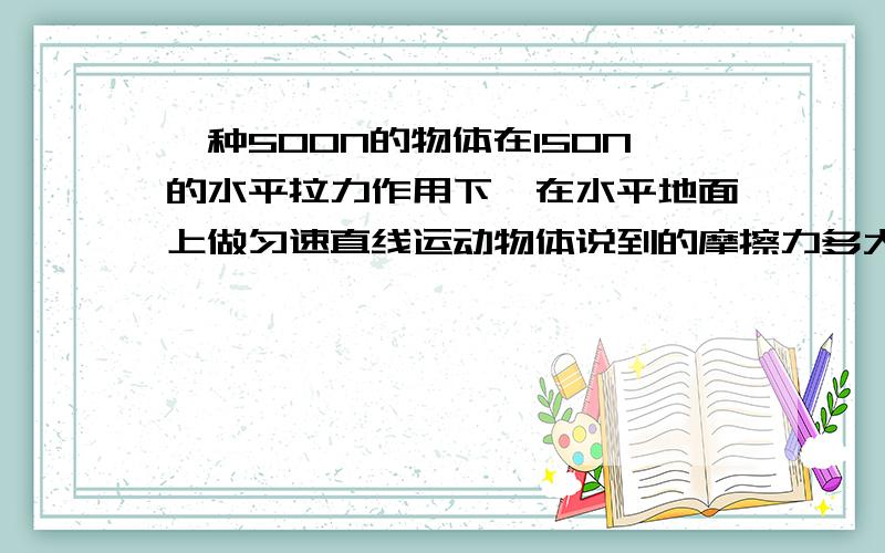 一种500N的物体在150N的水平拉力作用下,在水平地面上做匀速直线运动物体说到的摩擦力多大