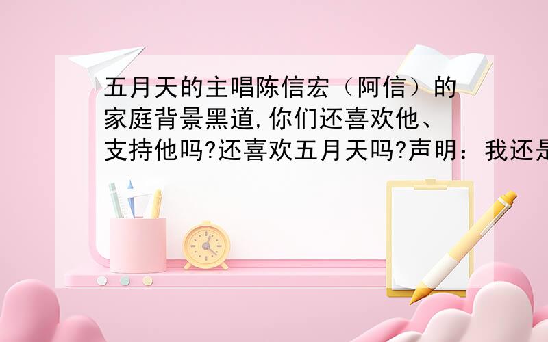 五月天的主唱陈信宏（阿信）的家庭背景黑道,你们还喜欢他、支持他吗?还喜欢五月天吗?声明：我还是很喜欢五月天,支持阿信的!不好意思,家庭背景后面还有一个“是”.没有人在吗?