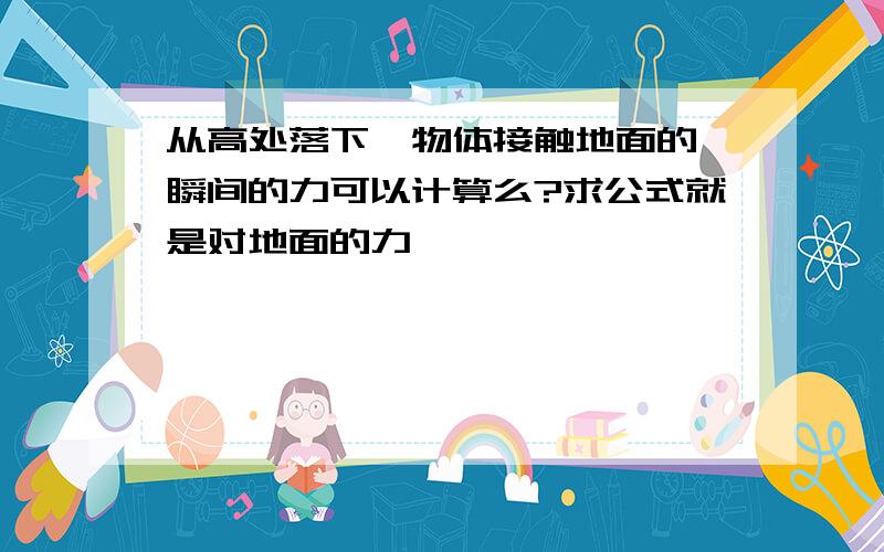 从高处落下,物体接触地面的一瞬间的力可以计算么?求公式就是对地面的力