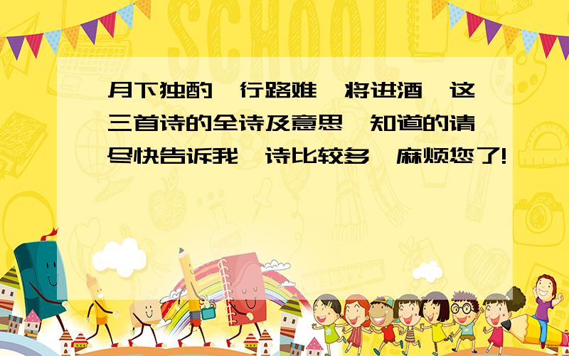 月下独酌,行路难,将进酒,这三首诗的全诗及意思,知道的请尽快告诉我,诗比较多,麻烦您了!