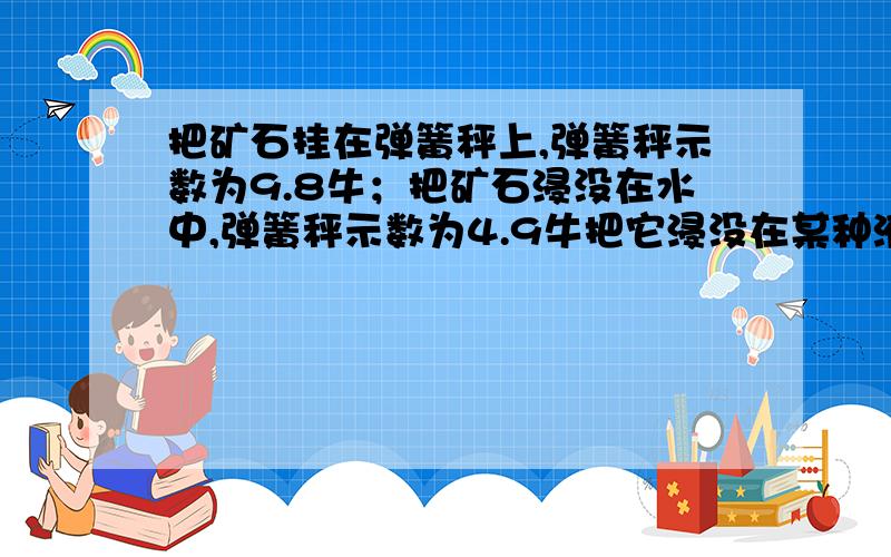 把矿石挂在弹簧秤上,弹簧秤示数为9.8牛；把矿石浸没在水中,弹簧秤示数为4.9牛把它浸没在某种液体中,弹簧秤示数为5.88牛,g=9.8N/kg.求:液体的密度两种方法