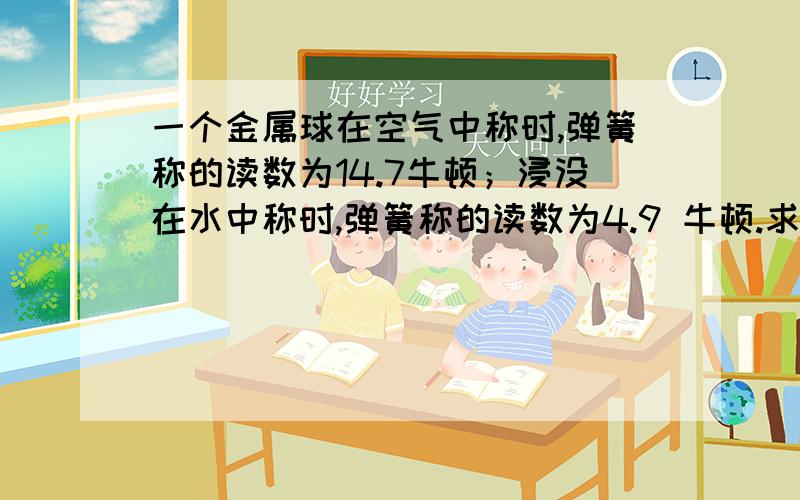 一个金属球在空气中称时,弹簧称的读数为14.7牛顿；浸没在水中称时,弹簧称的读数为4.9 牛顿.求（1）金属球浸没在水中时所受到的浮力是多少?（2）金属球的体积是多少?（3）金属球的密度是