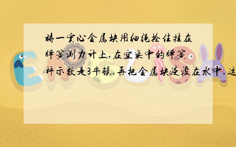 将一实心金属块用细绳拴住挂在弹簧测力计上,在空气中的弹簧秤示数是3牛顿,再把金属块浸没在水中,这时弹簧测力计的示数为1牛顿,求：（g取10牛/千克）（1）金属块在水中收到的浮力是多