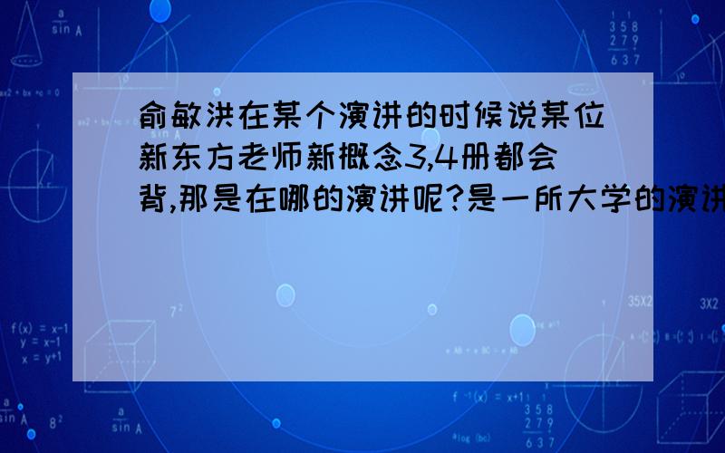 俞敏洪在某个演讲的时候说某位新东方老师新概念3,4册都会背,那是在哪的演讲呢?是一所大学的演讲吧 是说新概念翻来覆去的背 什么什么的.给个视频连接