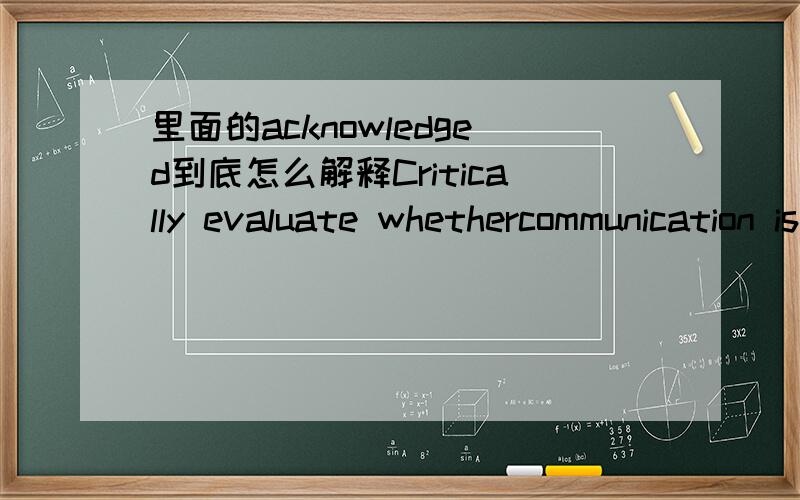 里面的acknowledged到底怎么解释Critically evaluate whethercommunication is only valid if the message is acknowledged.Use communication models to justify your answer.