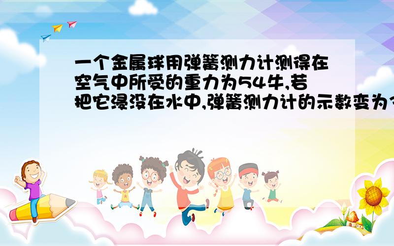 一个金属球用弹簧测力计测得在空气中所受的重力为54牛,若把它浸没在水中,弹簧测力计的示数变为34牛,用你所学的只是,求出与该金属球有关的科学量 再解释一下科学量是什么