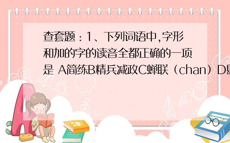 查套题：1、下列词语中,字形和加的字的读音全都正确的一项是 A简练B精兵减政C蝉联（chan）D肆无忌惮这是哪套题里的?其实我想问 这套题的名字和整份题的答案- -现在不用了。做完了，已经