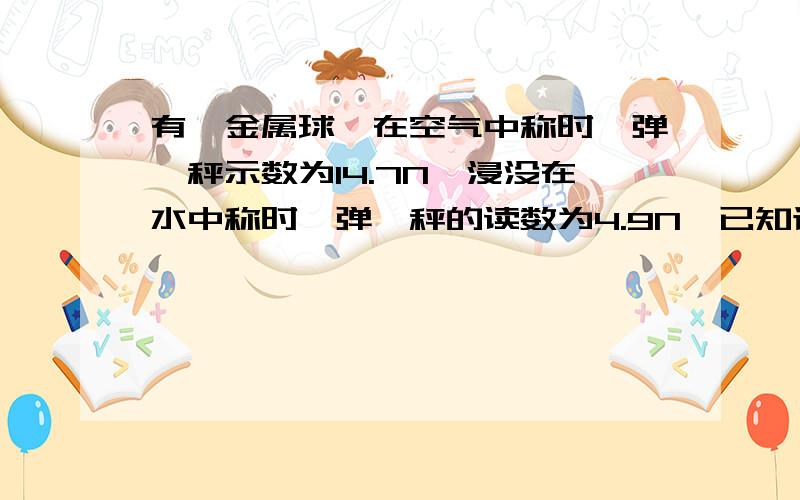 有一金属球,在空气中称时,弹簧秤示数为14.7N,浸没在水中称时,弹簧秤的读数为4.9N,已知该金属的密度为3.0×10的3次方千克每立方米,那么这个金属球是空心的还是实心的?