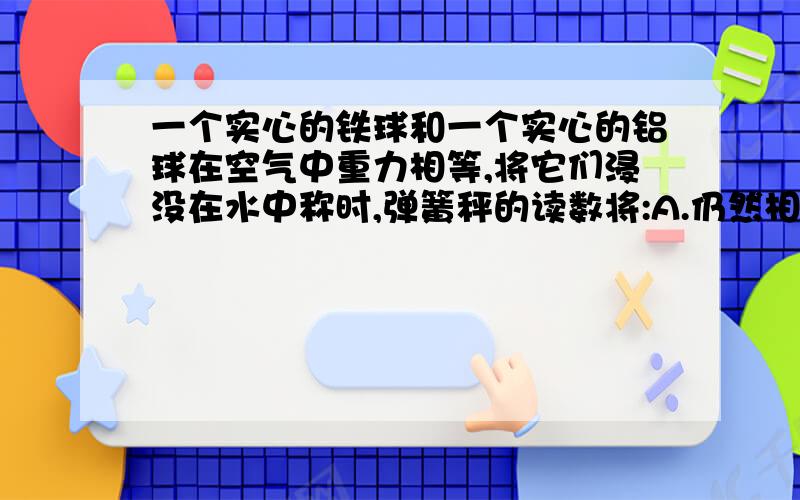 一个实心的铁球和一个实心的铝球在空气中重力相等,将它们浸没在水中称时,弹簧秤的读数将:A.仍然相等B.挂铝球的弹簧秤读数较大C.挂铁球的弹簧秤读数较大D.条件不够,无法判断