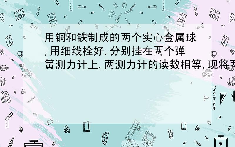 用铜和铁制成的两个实心金属球,用细线栓好,分别挂在两个弹簧测力计上,两测力计的读数相等,现将两个金属球都浸没在水中,则A.两弹簧测力计的读数一样大B.挂铜块的弹簧测力计的示数大C.