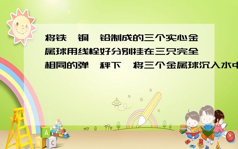 将铁、铜、铅制成的三个实心金属球用线栓好分别挂在三只完全相同的弹簧秤下,将三个金属球沉入水中,但不碰容器底,此时三只弹簧秤的示数相同.现将三个金属球提出水面以后静止,则（ρ铁