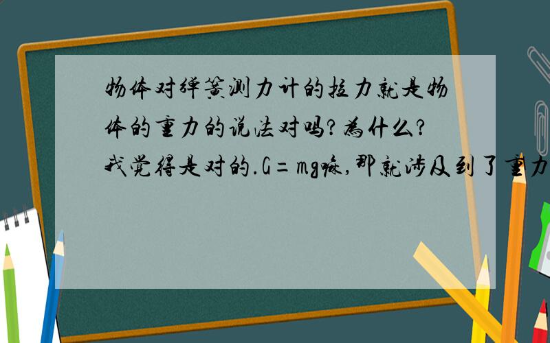 物体对弹簧测力计的拉力就是物体的重力的说法对吗?为什么?我觉得是对的.G=mg嘛,那就涉及到了重力啊,这里的G就是物体对物体对弹簧测力计的拉力了.