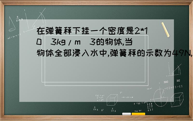 在弹簧秤下挂一个密度是2*10^3kg/m^3的物体,当物体全部浸入水中,弹簧秤的示数为49N,当物体全部浸入酒精