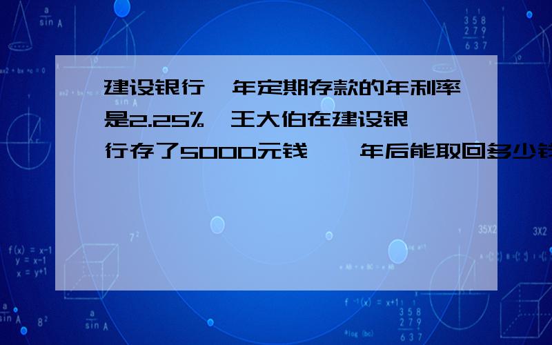 建设银行一年定期存款的年利率是2.25%,王大伯在建设银行存了5000元钱,一年后能取回多少钱?﹙利息按5％的税率纳税﹚