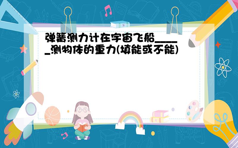 弹簧测力计在宇宙飞船_____测物体的重力(填能或不能)