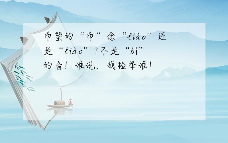 币望的“币”念“liáo”还是“liào”?不是“bì”的音！谁说，我检举谁！