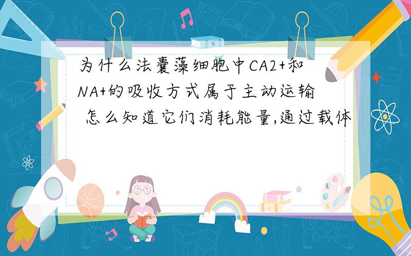 为什么法囊藻细胞中CA2+和NA+的吸收方式属于主动运输 怎么知道它们消耗能量,通过载体