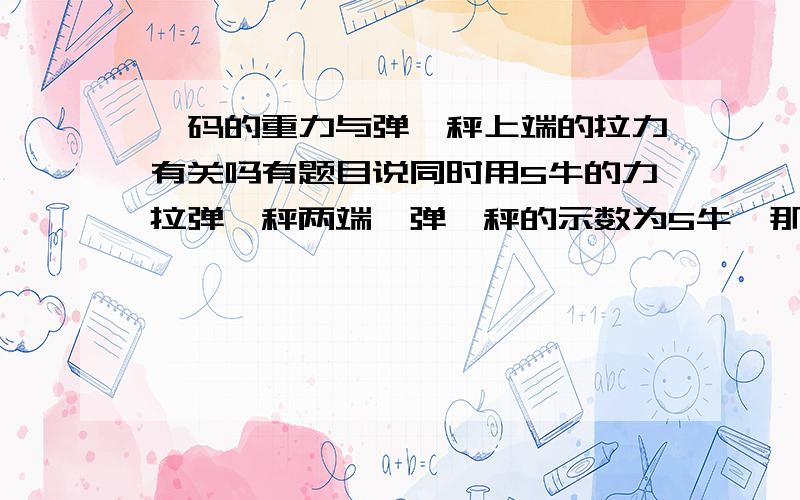 砝码的重力与弹簧秤上端的拉力有关吗有题目说同时用5牛的力拉弹簧秤两端,弹簧秤的示数为5牛,那我想问一下,是不是弹簧秤上端的拉力不管几牛,砝码的重力都是正确的.如果不是,说明理由