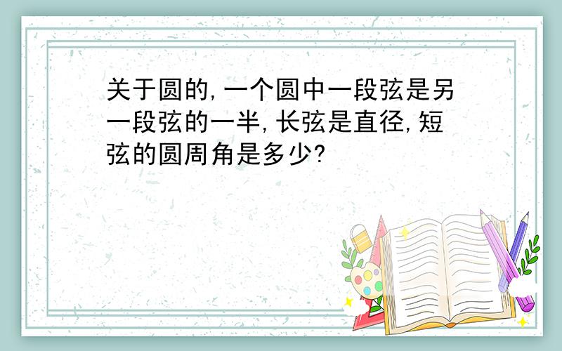 关于圆的,一个圆中一段弦是另一段弦的一半,长弦是直径,短弦的圆周角是多少?