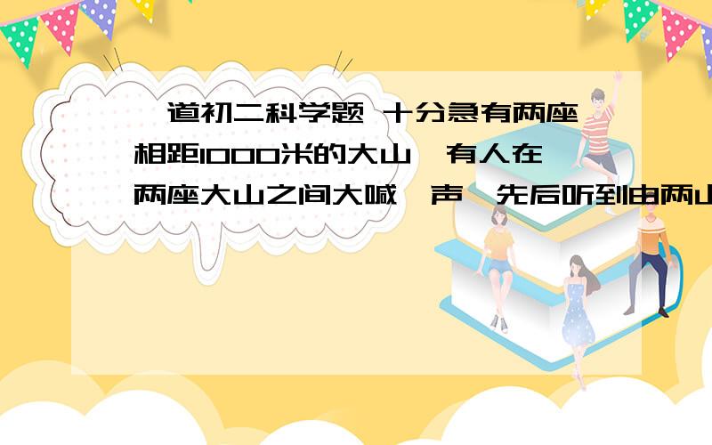 一道初二科学题 十分急有两座相距1000米的大山,有人在两座大山之间大喊一声,先后听到由两山传来的两个回声,时间相隔2秒,设声速V=340米每秒.求这个人到两山的距离为多少?