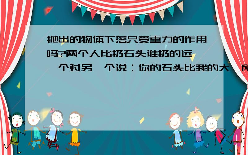 抛出的物体下落只受重力的作用吗?两个人比扔石头谁扔的远,一个对另一个说：你的石头比我的大,所受的重力也大,抛不远的.我试了一下,用同样大的力抛大小不一样的石头,最远的一般是比较