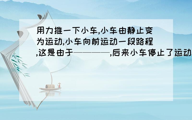 用力推一下小车,小车由静止变为运动,小车向前运动一段路程,这是由于————,后来小车停止了运动,这是因为————————,说明了力是————————.