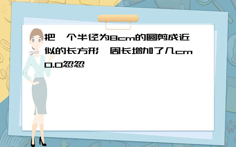 把一个半径为8cm的圆剪成近似的长方形,周长增加了几cm0.0忽忽``