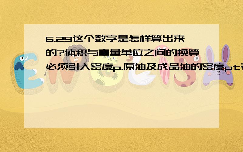 6.29这个数字是怎样算出来的?体积与重量单位之间的换算必须引入密度p.原油及成品油的密度pt表示在某个温度状态下,每立方米体积的石油为p吨重.换算关系为：一吨油的体积数=1/p立方米 一